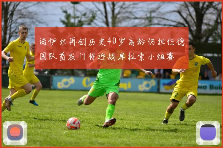 诺伊尔再创历史40岁高龄仍担任德国队首发门将迎战库拉索小组赛