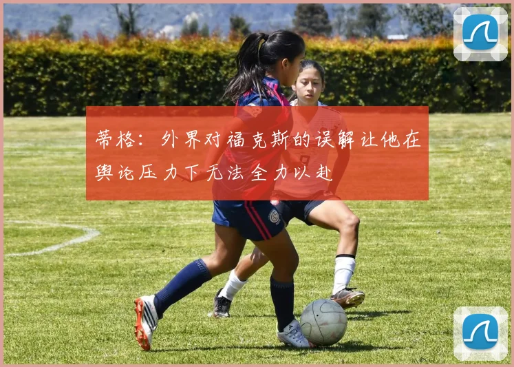 蒂格：外界对福克斯的误解让他在舆论压力下无法全力以赴