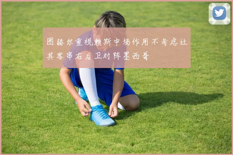 图赫尔重视赖斯中场作用不考虑让其客串右后卫对阵墨西哥