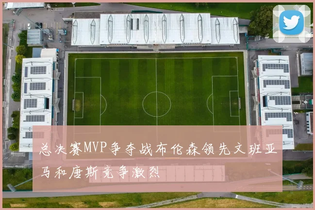 总决赛MVP争夺战布伦森领先文班亚马和唐斯竞争激烈