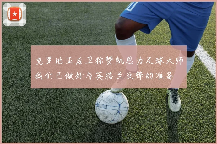 克罗地亚后卫称赞凯恩为足球大师我们已做好与英格兰交锋的准备