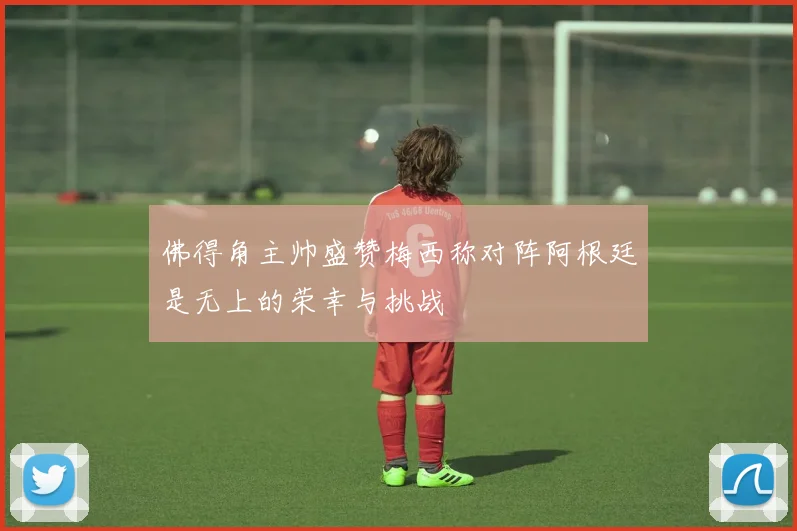 佛得角主帅盛赞梅西称对阵阿根廷是无上的荣幸与挑战