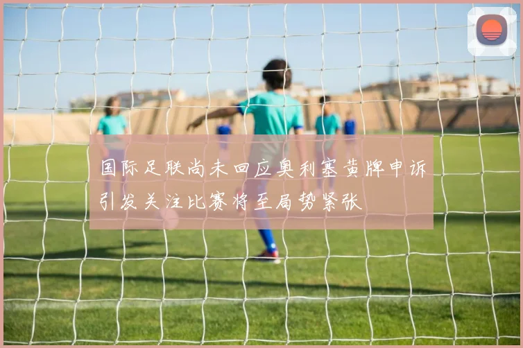 国际足联尚未回应奥利塞黄牌申诉引发关注比赛将至局势紧张