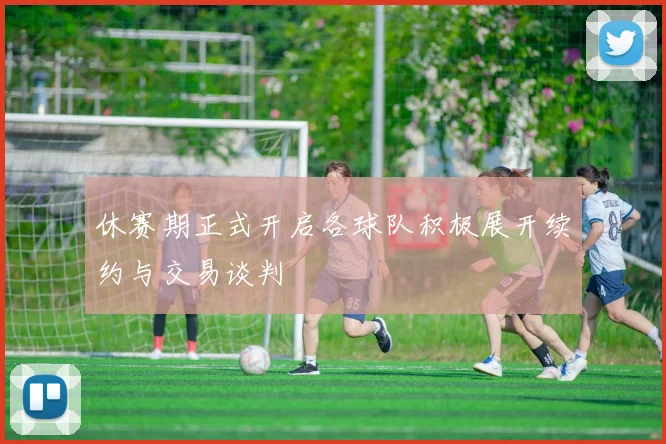 休赛期正式开启各球队积极展开续约与交易谈判