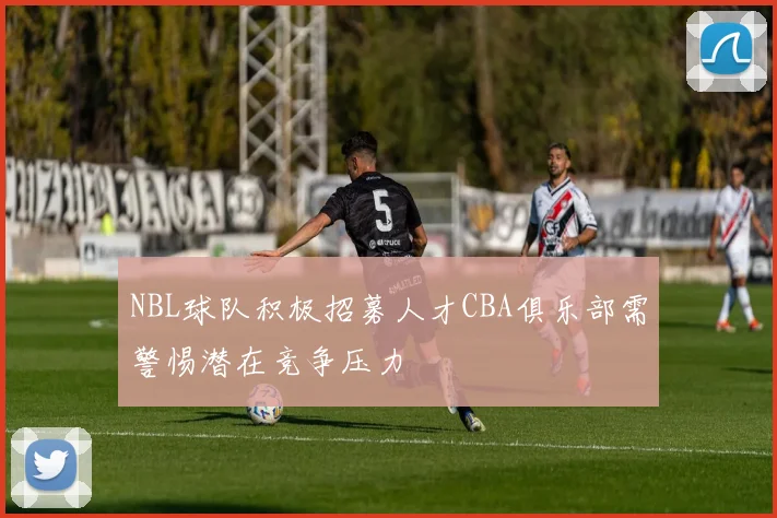NBL球队积极招募人才CBA俱乐部需警惕潜在竞争压力