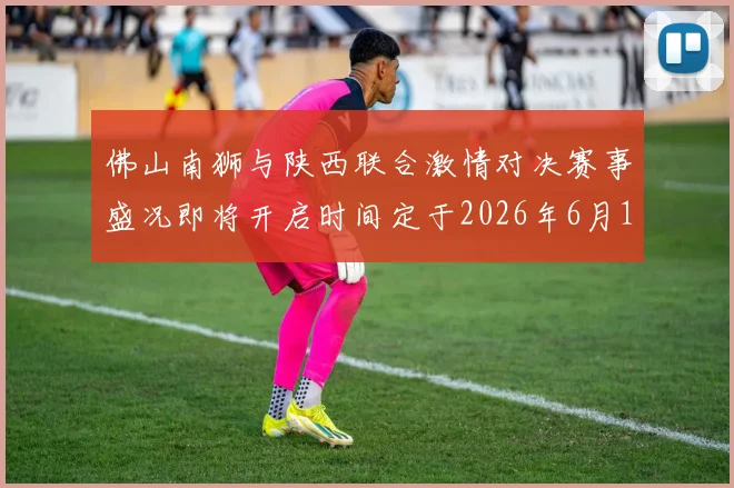 佛山南狮与陕西联合激情对决赛事盛况即将开启时间定于2026年6月14日周日晚上七点半