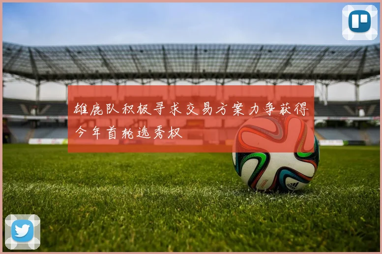 雄鹿队积极寻求交易方案力争获得今年首轮选秀权