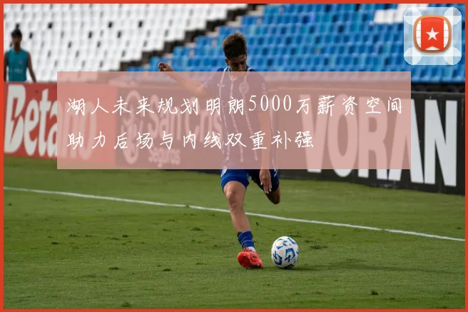 湖人未来规划明朗5000万薪资空间助力后场与内线双重补强