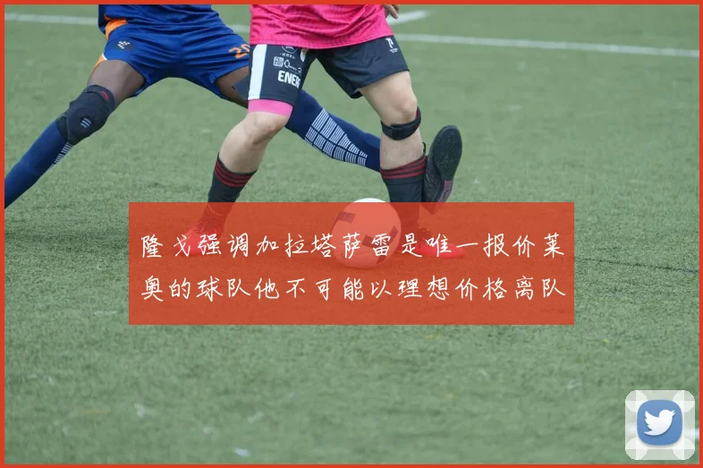 隆戈强调加拉塔萨雷是唯一报价莱奥的球队他不可能以理想价格离队