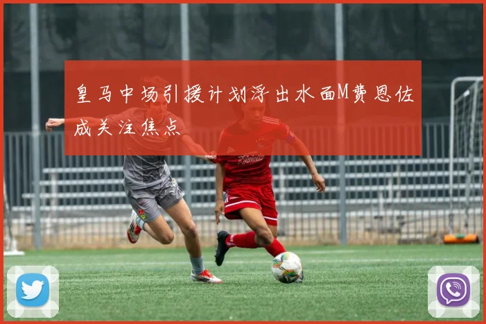 皇马中场引援计划浮出水面M费恩佐成关注焦点