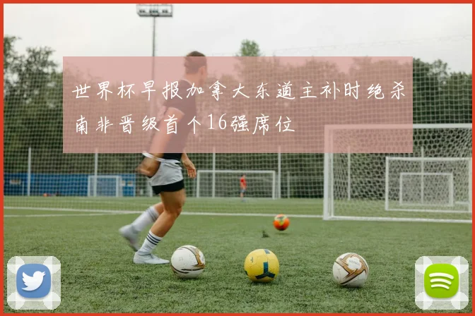世界杯早报加拿大东道主补时绝杀南非晋级首个16强席位
